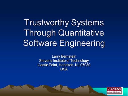 Trustworthy Systems Through Quantitative Software Engineering Larry Bernstein Stevens Institute of Technology Castle Point, Hoboken, NJ 07030 USA.