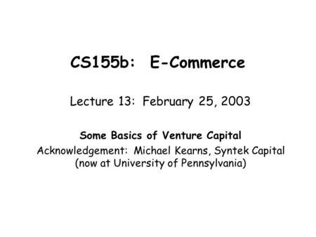 CS155b: E-Commerce Lecture 13: February 25, 2003 Some Basics of Venture Capital Acknowledgement: Michael Kearns, Syntek Capital (now at University of Pennsylvania)