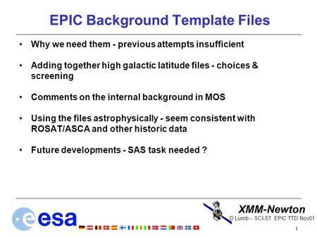 XMM-Newton 1 D Lumb -- SCI-ST. EPIC TTD Nov01 EPIC Background Template Files Why we need them - previous attempts insufficient Adding together high galactic.