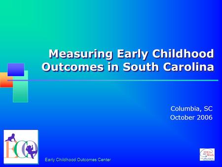 Early Childhood Outcomes Center Measuring Early Childhood Outcomes in South Carolina Columbia, SC October 2006.