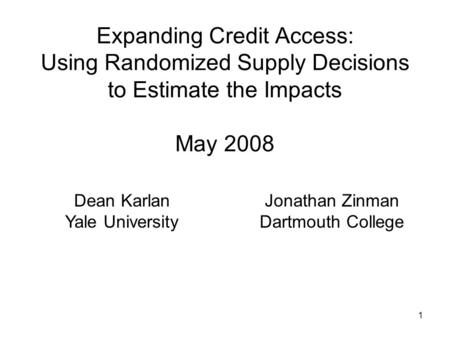 1 Expanding Credit Access: Using Randomized Supply Decisions to Estimate the Impacts May 2008 Dean Karlan Yale University Jonathan Zinman Dartmouth College.