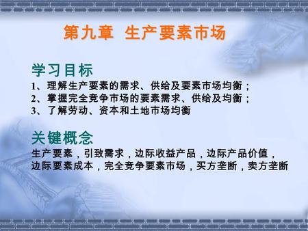 第九章 生产要素市场 学习目标 1 、理解生产要素的需求、供给及要素市场均衡； 2 、掌握完全竞争市场的要素需求、供给及均衡； 3 、了解劳动、资本和土地市场均衡 关键概念 生产要素，引致需求，边际收益产品，边际产品价值， 边际要素成本，完全竞争要素市场，买方垄断，卖方垄断.