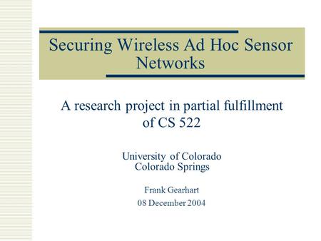 Securing Wireless Ad Hoc Sensor Networks A research project in partial fulfillment of CS 522 University of Colorado Colorado Springs Frank Gearhart 08.