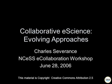 Collaborative eScience: Evolving Approaches Charles Severance NCeSS eCollaboration Workshop June 28, 2006 This material is Copyright Creative Commons Attribution.