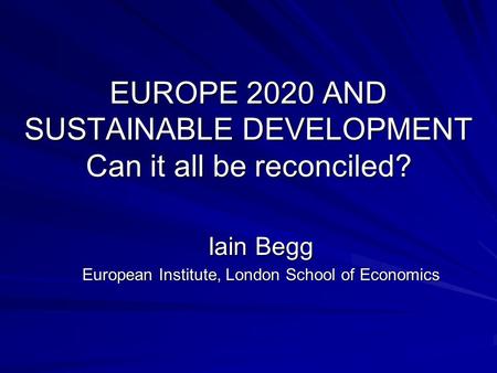 EUROPE 2020 AND SUSTAINABLE DEVELOPMENT Can it all be reconciled? Iain Begg European Institute, London School of Economics.