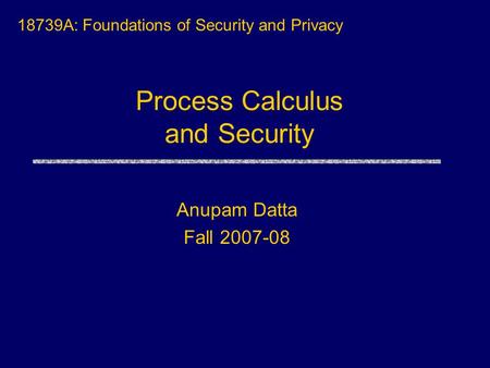 Process Calculus and Security 18739A: Foundations of Security and Privacy Anupam Datta Fall 2007-08.