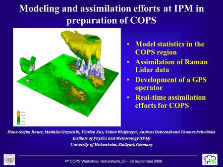 4 th COPS Workshop, Hohenheim, 25 – 26 September 2006 Modeling and assimilation efforts at IPM in preparation of COPS Hans-Stefan Bauer, Matthias Grzeschik,