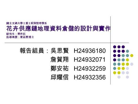 國立交通大學工業工程與管理學系 花卉供應鏈地理資料倉儲的設計與實作 研究生：曾世民 指導教授：梁高榮 博士 報告組員：吳思賢 H24936180 詹賀翔 H24932071 鄭安祐 H24932259 邱耀信 H24932356.