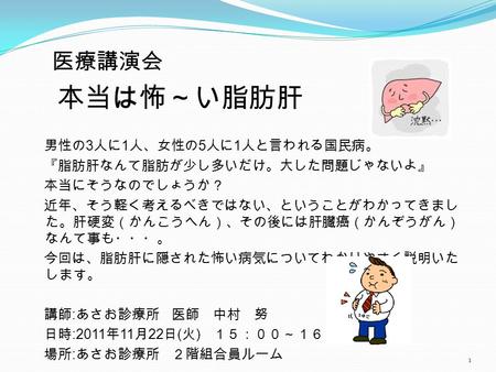 医療講演会 本当は怖～い脂肪肝 男性の 3 人に 1 人、女性の 5 人に 1 人と言われる国民病。 『脂肪肝なんて脂肪が少し多いだけ。大した問題じゃないよ』 本当にそうなのでしょうか？ 近年、そう軽く考えるべきではない、ということがわかってきまし た。肝硬変（かんこうへん）、その後には肝臓癌（かんぞうがん）