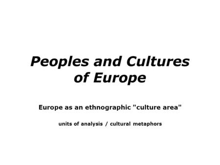 Peoples and Cultures of Europe Europe as an ethnographic culture area units of analysis / cultural metaphors.