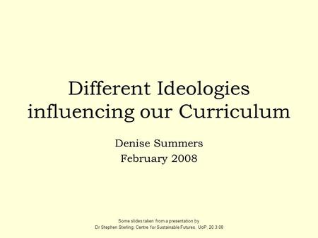 Different Ideologies influencing our Curriculum Denise Summers February 2008 Some slides taken from a presentation by Dr Stephen Sterling, Centre for Sustainable.