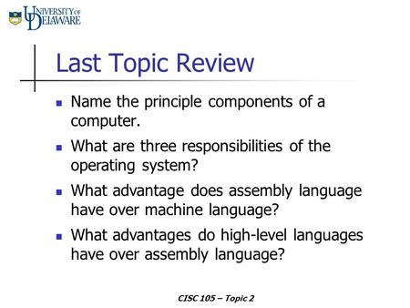 CISC 105 – Topic 2 Last Topic Review Name the principle components of a computer. What advantage does assembly language have over machine language? What.