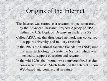 Origins of the Internet The Internet was started as a research project sponsored by the Advanced Research Projects Agency (ARPA) within the U.S. Dept.