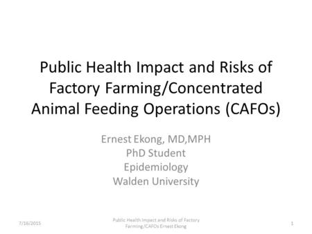 Public Health Impact and Risks of Factory Farming/Concentrated Animal Feeding Operations (CAFOs) Ernest Ekong, MD,MPH PhD Student Epidemiology Walden University.