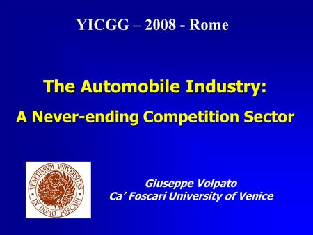 The Automobile Industry: A Never-ending Competition Sector Giuseppe Volpato Ca’ Foscari University of Venice YICGG – 2008 - Rome.