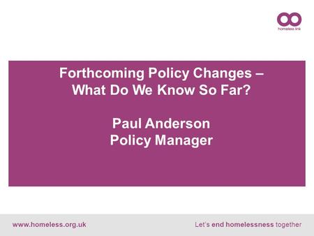 Www.homeless.org.ukLet’s end homelessness together Forthcoming Policy Changes – What Do We Know So Far? Paul Anderson Policy Manager.