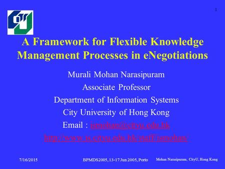 Mohan Narasipuram, CityU, Hong Kong BPMDS2005, 13-17 Jun 2005, Porto 7/16/2015 1 A Framework for Flexible Knowledge Management Processes in eNegotiations.