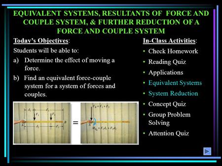 EQUIVALENT SYSTEMS, RESULTANTS OF FORCE AND COUPLE SYSTEM, & FURTHER REDUCTION OF A FORCE AND COUPLE SYSTEM Today’s Objectives: Students will be able.