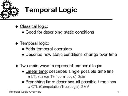 1 Temporal Logic-Overview FM Temporal Logic u Classical logic: Good for describing static conditions u Temporal logic: Adds temporal operators Describe.