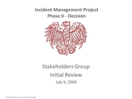 © 2006 The University of Chicago Incident Management Project Phase II - Decision Stakeholders Group Initial Review July 9, 2008.