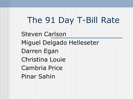 The 91 Day T-Bill Rate Steven Carlson Miguel Delgado Helleseter Darren Egan Christina Louie Cambria Price Pinar Sahin.