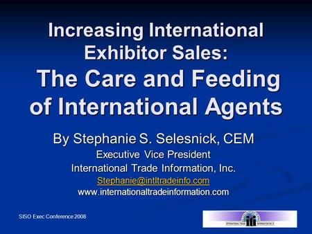 SISO Exec Conference 2008 Increasing International Exhibitor Sales: The Care and Feeding of International Agents By Stephanie S. Selesnick, CEM Executive.