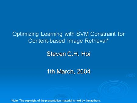 Optimizing Learning with SVM Constraint for Content-based Image Retrieval* Steven C.H. Hoi 1th March, 2004 *Note: The copyright of the presentation material.