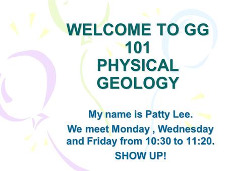 WELCOME TO GG 101 PHYSICAL GEOLOGY My name is Patty Lee. We meet Monday, Wednesday and Friday from 10:30 to 11:20. SHOW UP!