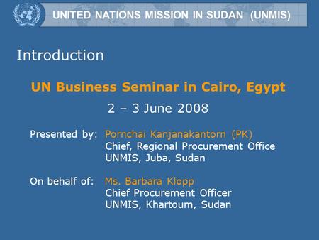 UNITED NATIONS MISSION IN SUDAN (UNMIS) UN Business Seminar in Cairo, Egypt 2 – 3 June 2008 Presented by: Pornchai Kanjanakantorn (PK) Chief, Regional.