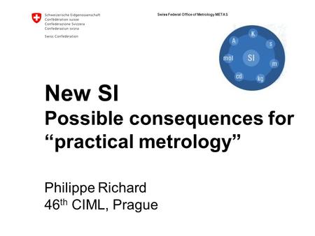 Swiss Federal Office of Metrology METAS New SI Possible consequences for “practical metrology” Philippe Richard 46 th CIML, Prague.