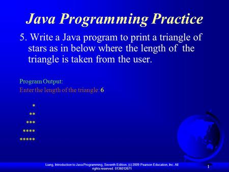 Liang, Introduction to Java Programming, Seventh Edition, (c) 2009 Pearson Education, Inc. All rights reserved. 0136012671 1 Java Programming Practice.