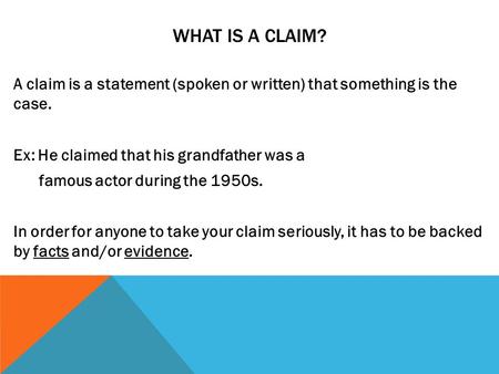 WHAT IS A CLAIM? A claim is a statement (spoken or written) that something is the case. Ex: He claimed that his grandfather was a famous actor during the.