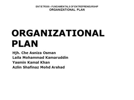 ENT/ETR300 – FUNDAMENTALS OF ENTREPRENEURSHIP ORGANIZATIONAL PLAN Hjh. Che Asniza Osman Laila Mohammad Kamaruddin Yasmin Kamal Khan Azlin Shafinaz Mohd.