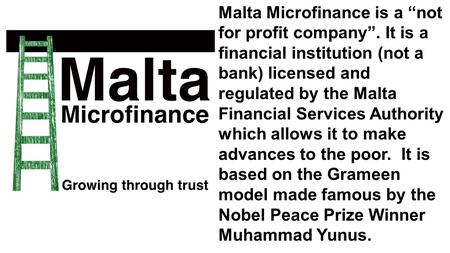 Malta Microfinance is a “not for profit company”. It is a financial institution (not a bank) licensed and regulated by the Malta Financial Services Authority.