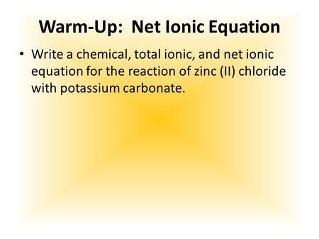 Warm-Up: Net Ionic Equation Write a chemical, total ionic, and net ionic equation for the reaction of zinc (II) chloride with potassium carbonate.