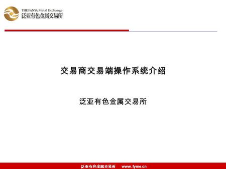 泛亚有色金属交易所 www. fyme.cn 交易商交易端操作系统介绍 泛亚有色金属交易所. 泛亚有色金属交易所 www. fyme.cn 交易商交易端操作系统介绍 一、基础操作 二、银商转账操作 三、商品信息 四、交易商信息查询 五、交易操作.