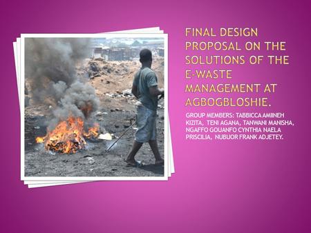 FINAL DESIGN PROPOSAL ON THE SOLUTIONS OF THE E-WASTE MANAGEMENT AT AGBOGBLOSHIE. GROUP MEMBERS: TABBICCA AMIINEH KIZITA, TENI AGANA, TANWANI MANISHA,