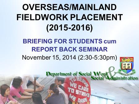 OVERSEAS/MAINLAND FIELDWORK PLACEMENT (2015-2016) BRIEFING FOR STUDENTS cum REPORT BACK SEMINAR November 15, 2014 (2:30-5:30pm)