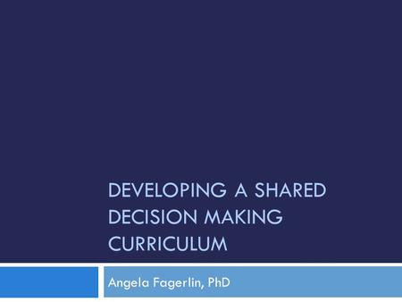 DEVELOPING A SHARED DECISION MAKING CURRICULUM Angela Fagerlin, PhD.