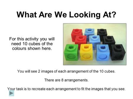 What Are We Looking At? You will see 2 images of each arrangement of the 10 cubes. There are 8 arrangements. Your task is to recreate each arrangement.