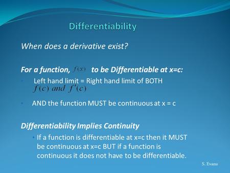 When does a derivative exist? For a function, to be Differentiable at x=c: Left hand limit = Right hand limit of BOTH AND the function MUST be continuous.