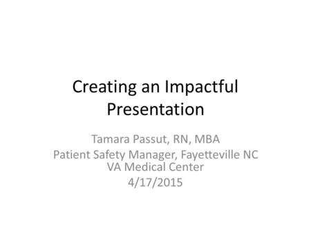 Creating an Impactful Presentation Tamara Passut, RN, MBA Patient Safety Manager, Fayetteville NC VA Medical Center 4/17/2015.