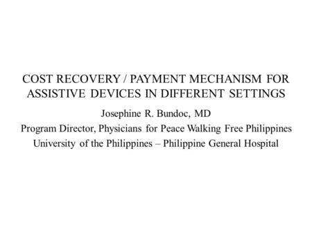 COST RECOVERY / PAYMENT MECHANISM FOR ASSISTIVE DEVICES IN DIFFERENT SETTINGS Josephine R. Bundoc, MD Program Director, Physicians for Peace Walking Free.