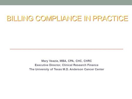 BILLING COMPLIANCE IN PRACTICE Mary Veazie, MBA, CPA, CHC, CHRC Executive Director, Clinical Research Finance The University of Texas M.D. Anderson Cancer.