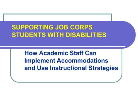 SUPPORTING JOB CORPS STUDENTS WITH DISABILITIES How Academic Staff Can Implement Accommodations and Use Instructional Strategies.