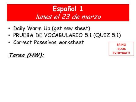 Español 1 lunes el 23 de marzo Daily Warm Up (get new sheet) PRUEBA DE VOCABULARIO 5.1 (QUIZ 5.1) Correct Posesivos worksheet Tarea (HW): BRING BOOK EVERYDAY!!