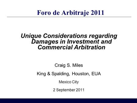 Foro de Arbitraje 2011 Unique Considerations regarding Damages in Investment and Commercial Arbitration Craig S. Miles King & Spalding, Houston, EUA Mexico.