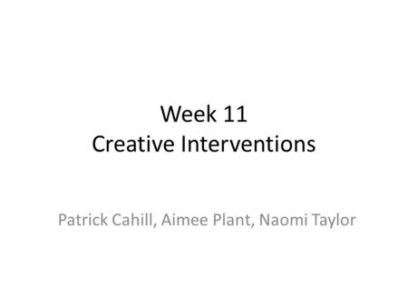 Week 11 Creative Interventions Patrick Cahill, Aimee Plant, Naomi Taylor.