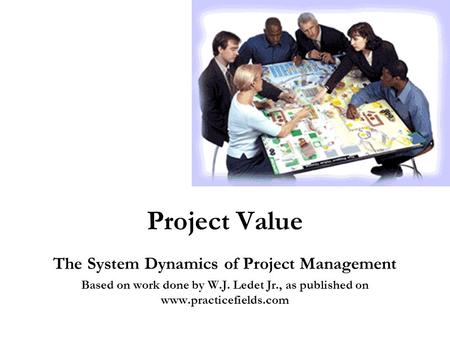 Project Value The System Dynamics of Project Management Based on work done by W.J. Ledet Jr., as published on www.practicefields.com.