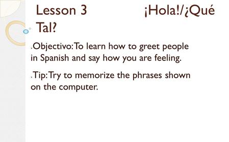 Lesson 3 ¡Hola!/¿Qué Tal?  Objectivo: To learn how to greet people in Spanish and say how you are feeling.  Tip: Try to memorize the phrases shown on.